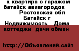 3к квартира с гаражом батайск авиагородок 60/43/7 - Ростовская обл., Батайск г. Недвижимость » Дома, коттеджи, дачи обмен   